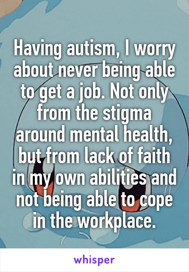 Having autism, I worry about never being able to get a job. Not only from the stigma around mental health, but from lack of faith in my own abilities and not being able to cope in the workplace.