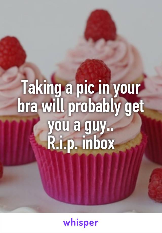Taking a pic in your bra will probably get you a guy..
R.i.p. inbox