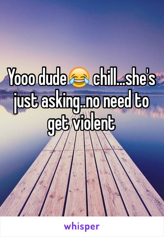 Yooo dude😂 chill...she's just asking..no need to get violent