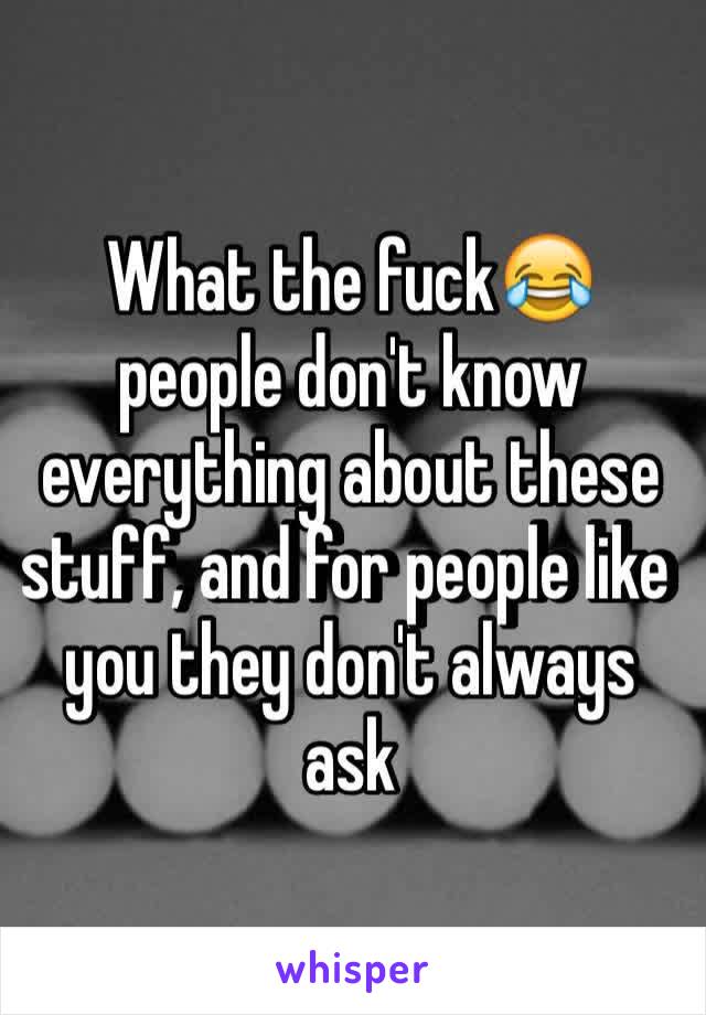 What the fuck😂 people don't know everything about these stuff, and for people like you they don't always ask