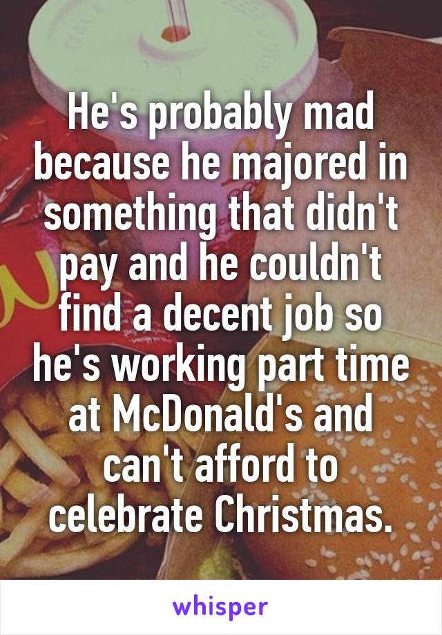 He's probably mad because he majored in something that didn't pay and he couldn't find a decent job so he's working part time at McDonald's and can't afford to celebrate Christmas.