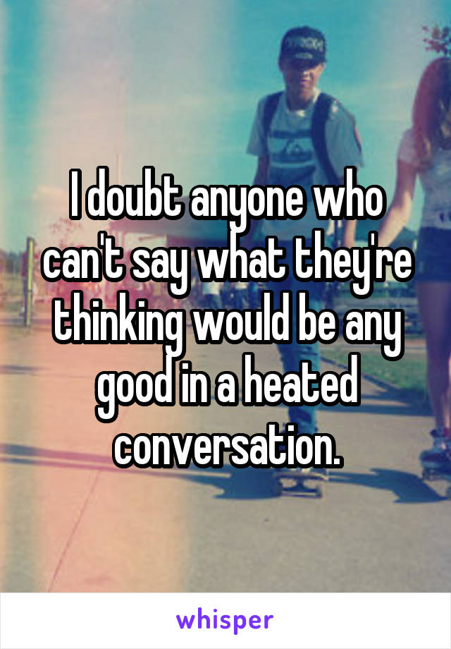 I doubt anyone who can't say what they're thinking would be any good in a heated conversation.