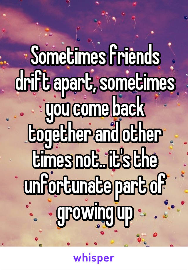 Sometimes friends drift apart, sometimes you come back together and other times not.. it's the unfortunate part of growing up