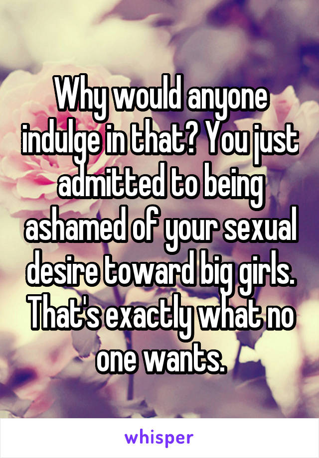 Why would anyone indulge in that? You just admitted to being ashamed of your sexual desire toward big girls. That's exactly what no one wants.