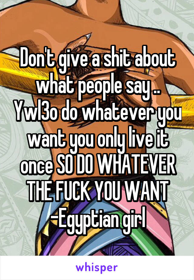 Don't give a shit about what people say .. Ywl3o do whatever you want you only live it once SO DO WHATEVER THE FUCK YOU WANT -Egyptian girl