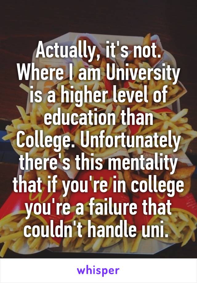 Actually, it's not. Where I am University is a higher level of education than College. Unfortunately there's this mentality that if you're in college you're a failure that couldn't handle uni. 