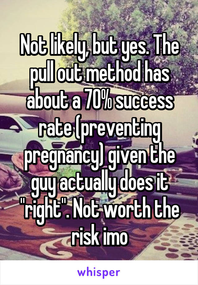 Not likely, but yes. The pull out method has about a 70% success rate (preventing pregnancy) given the guy actually does it "right". Not worth the risk imo