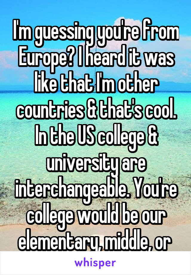 I'm guessing you're from Europe? I heard it was like that I'm other countries & that's cool. In the US college & university are interchangeable. You're college would be our elementary, middle, or 