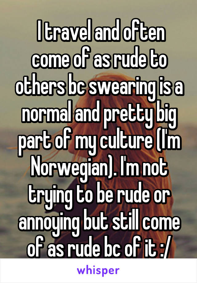  I travel and often come of as rude to others bc swearing is a normal and pretty big part of my culture (I'm Norwegian). I'm not trying to be rude or annoying but still come of as rude bc of it :/