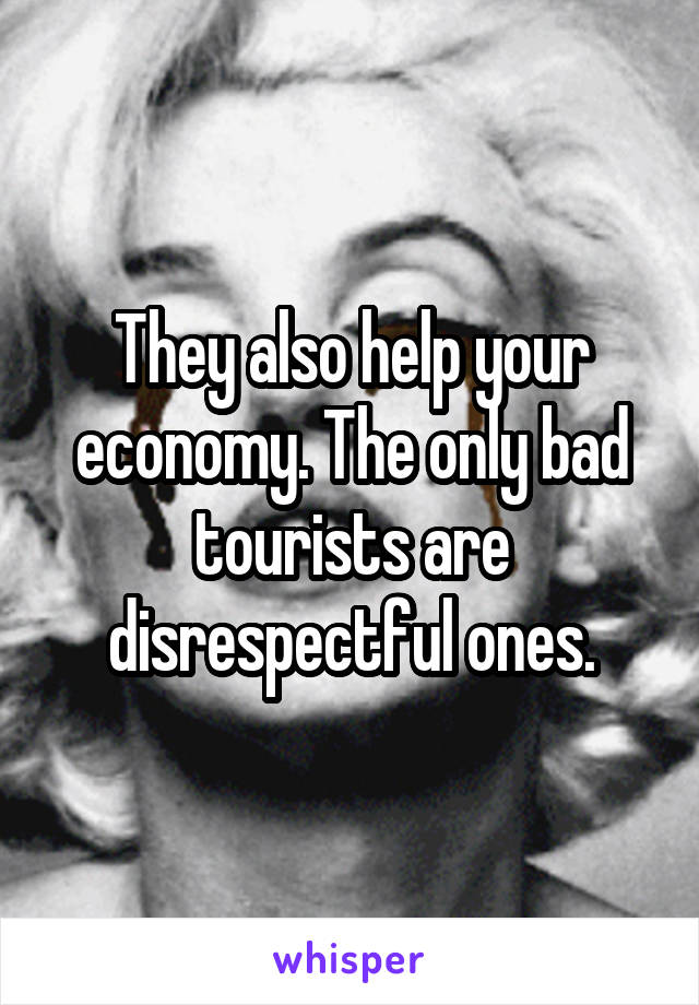 They also help your economy. The only bad tourists are disrespectful ones.