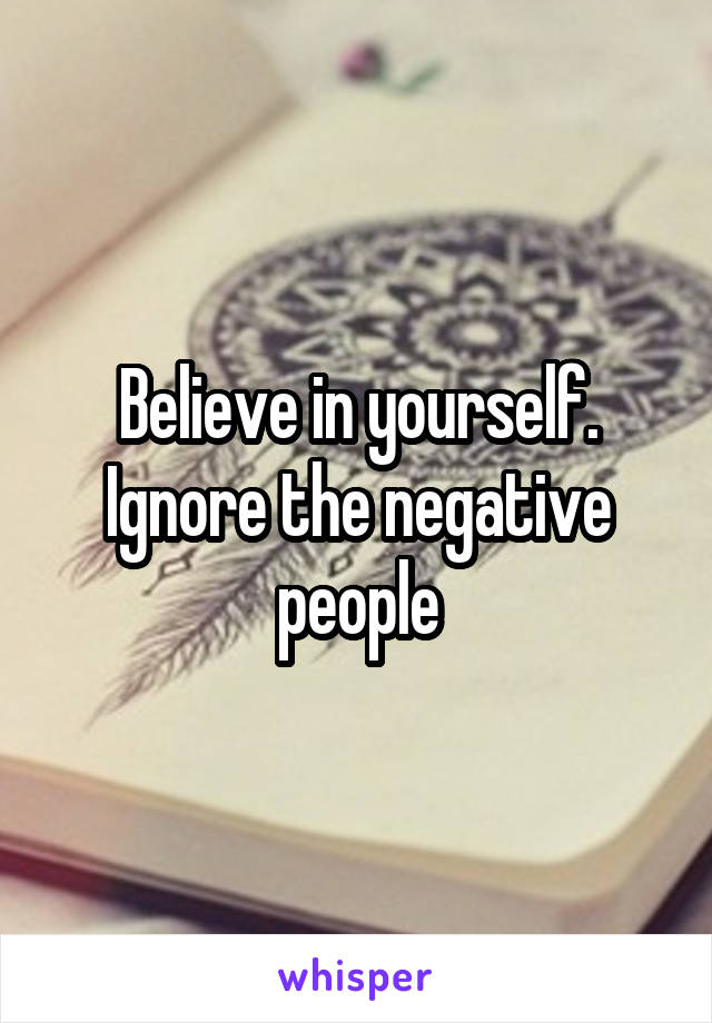 Believe in yourself. Ignore the negative people