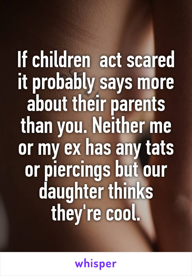 If children  act scared it probably says more about their parents than you. Neither me or my ex has any tats or piercings but our daughter thinks they're cool.