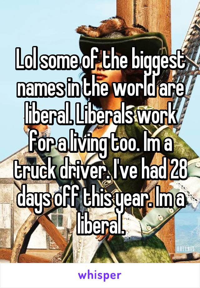 Lol some of the biggest names in the world are liberal. Liberals work for a living too. Im a truck driver. I've had 28 days off this year. Im a liberal.
