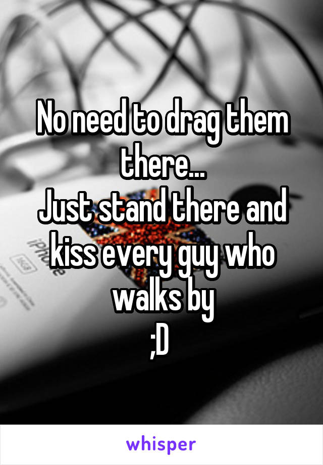 No need to drag them there...
Just stand there and kiss every guy who walks by
;D 