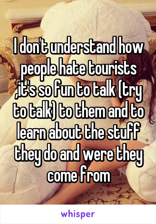 I don't understand how people hate tourists ,it's so fun to talk (try to talk) to them and to learn about the stuff they do and were they come from