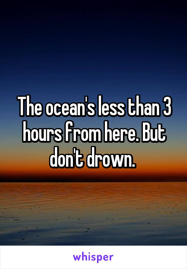 The ocean's less than 3 hours from here. But don't drown. 