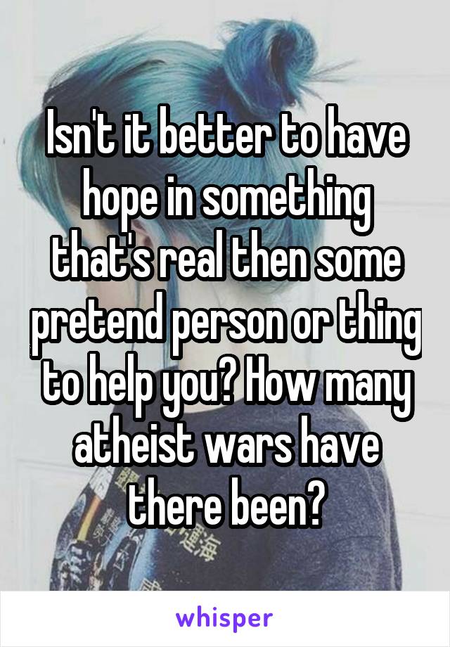 Isn't it better to have hope in something that's real then some pretend person or thing to help you? How many atheist wars have there been?