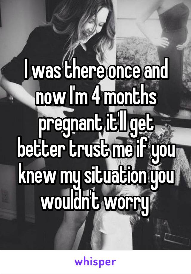 I was there once and now I'm 4 months pregnant it'll get better trust me if you knew my situation you wouldn't worry 