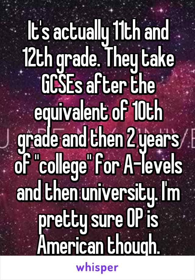 It's actually 11th and 12th grade. They take GCSEs after the equivalent of 10th grade and then 2 years of "college" for A-levels and then university. I'm pretty sure OP is American though.