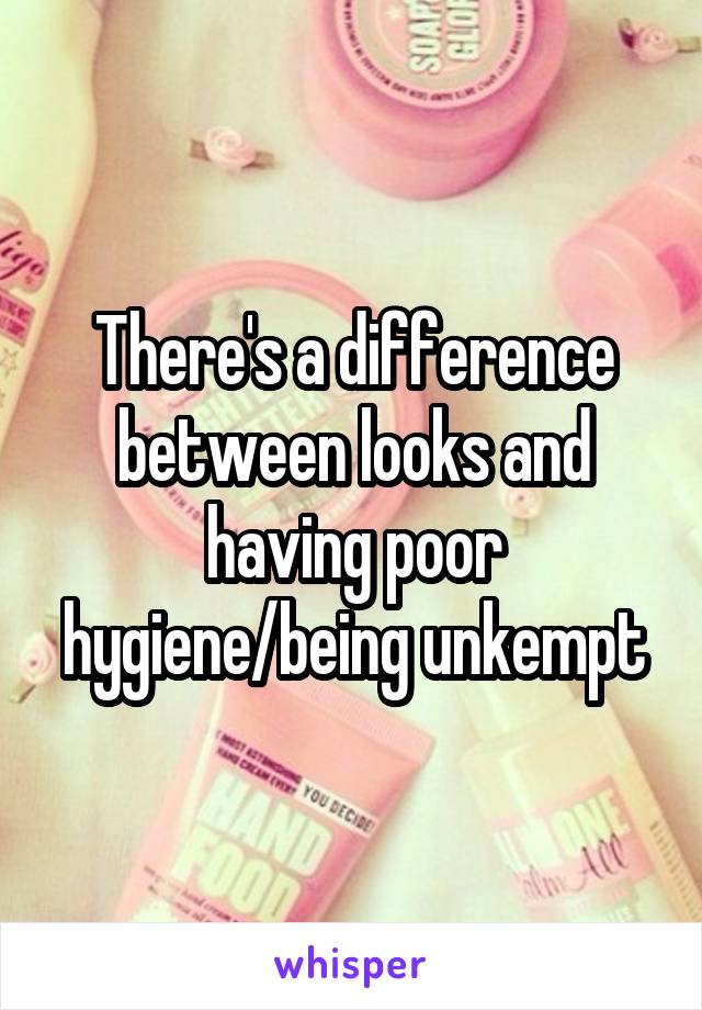 There's a difference between looks and having poor hygiene/being unkempt