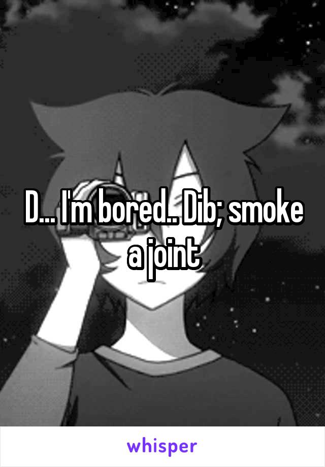 D... I'm bored.. Dib; smoke a joint