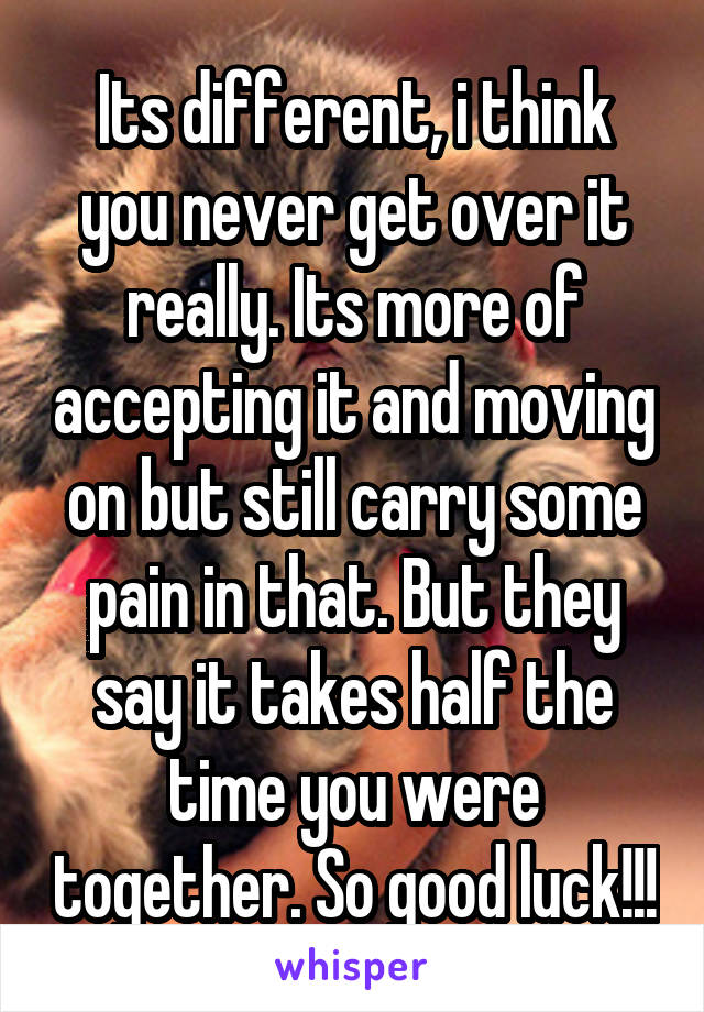 Its different, i think you never get over it really. Its more of accepting it and moving on but still carry some pain in that. But they say it takes half the time you were together. So good luck!!!