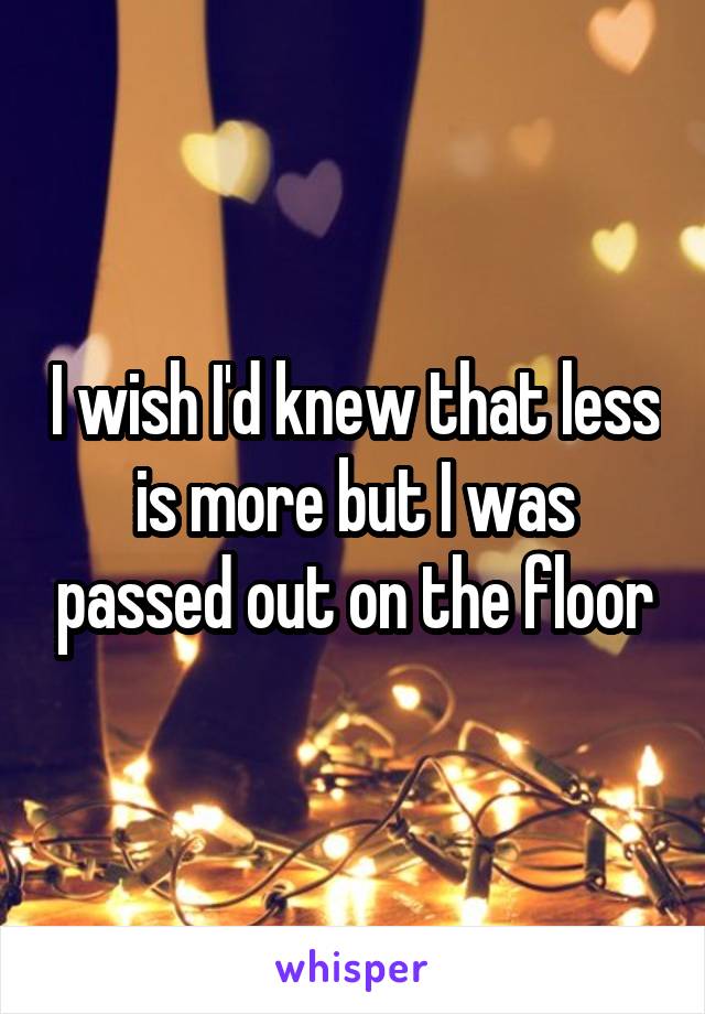 I wish I'd knew that less is more but I was passed out on the floor