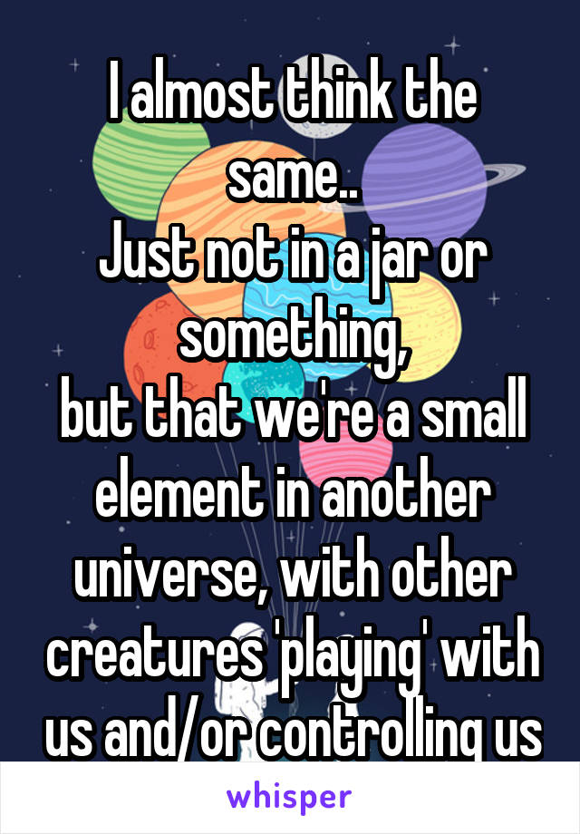 I almost think the same..
Just not in a jar or something,
but that we're a small element in another universe, with other creatures 'playing' with us and/or controlling us