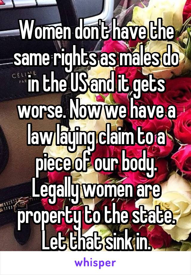 Women don't have the same rights as males do in the US and it gets worse. Now we have a law laying claim to a piece of our body. Legally women are property to the state. Let that sink in.