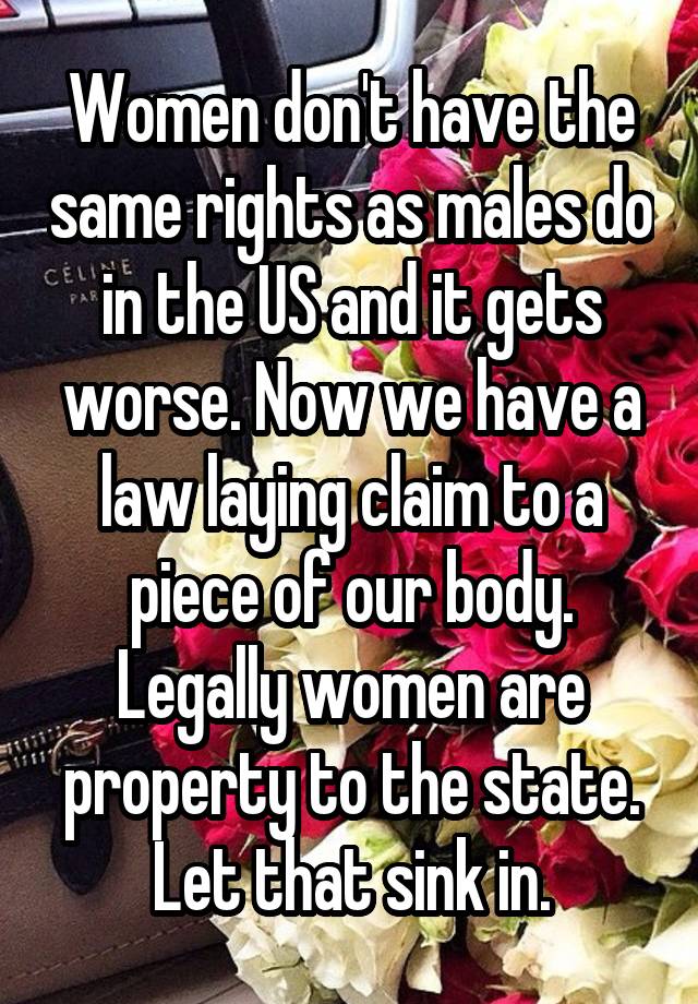 Women don't have the same rights as males do in the US and it gets worse. Now we have a law laying claim to a piece of our body. Legally women are property to the state. Let that sink in.