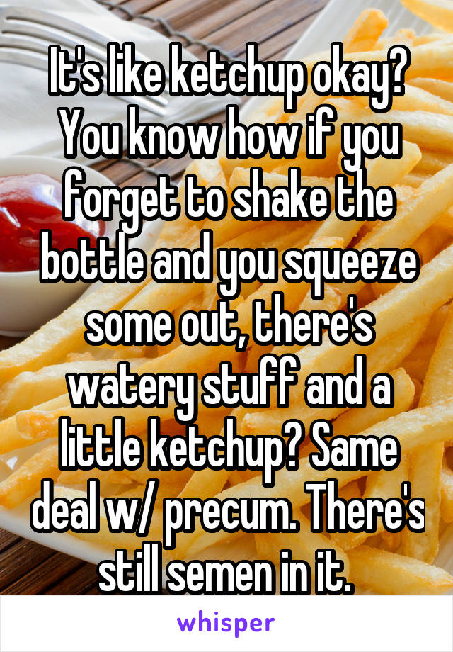 It's like ketchup okay? You know how if you forget to shake the bottle and you squeeze some out, there's watery stuff and a little ketchup? Same deal w/ precum. There's still semen in it. 