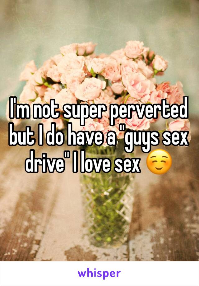 I'm not super perverted but I do have a "guys sex drive" I love sex ☺️