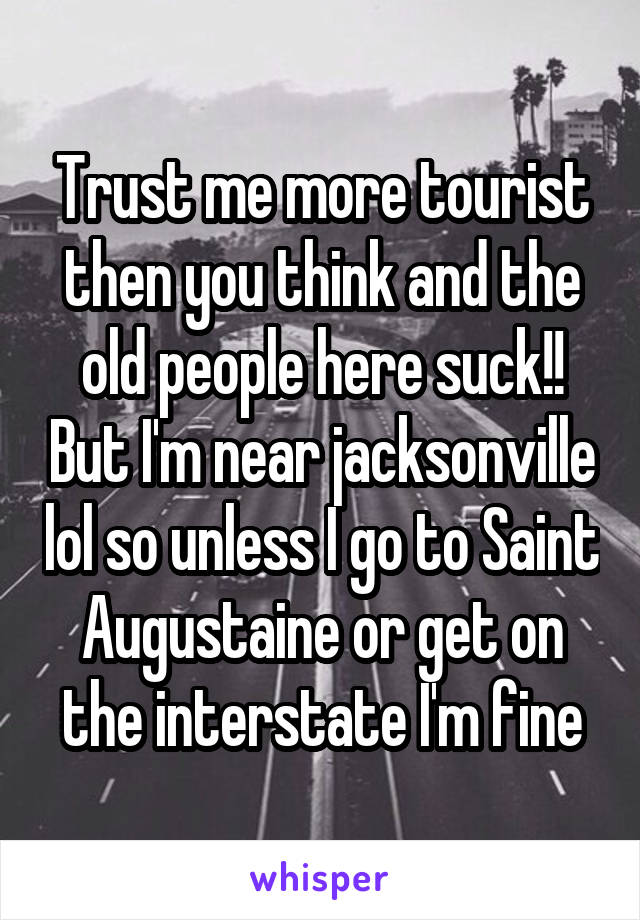 Trust me more tourist then you think and the old people here suck!! But I'm near jacksonville lol so unless I go to Saint Augustaine or get on the interstate I'm fine
