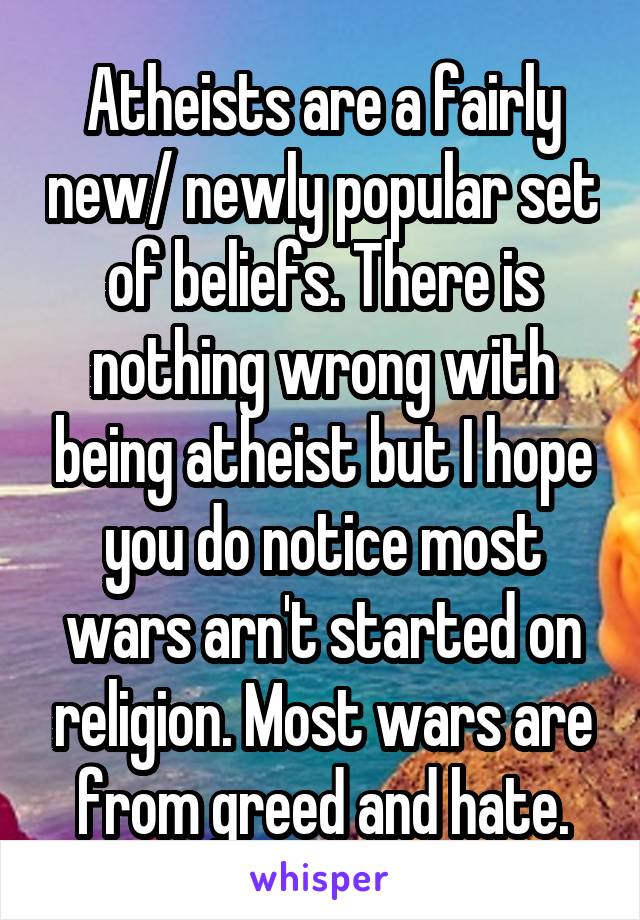 Atheists are a fairly new/ newly popular set of beliefs. There is nothing wrong with being atheist but I hope you do notice most wars arn't started on religion. Most wars are from greed and hate.