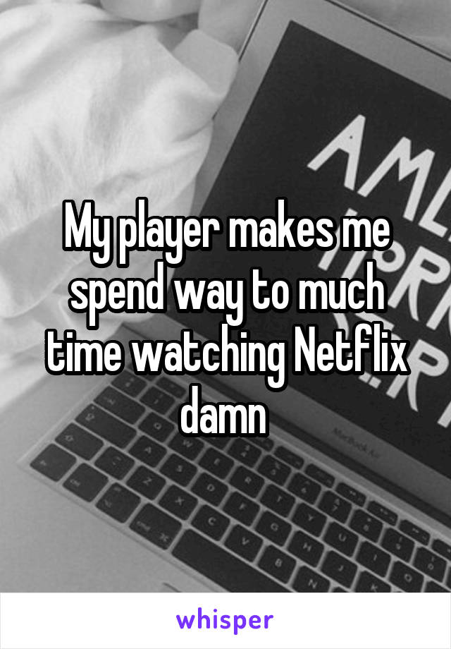 My player makes me spend way to much time watching Netflix damn 