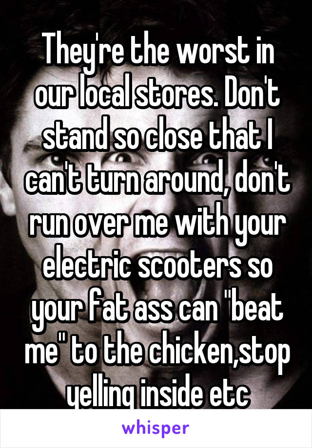They're the worst in our local stores. Don't stand so close that I can't turn around, don't run over me with your electric scooters so your fat ass can "beat me" to the chicken,stop yelling inside etc