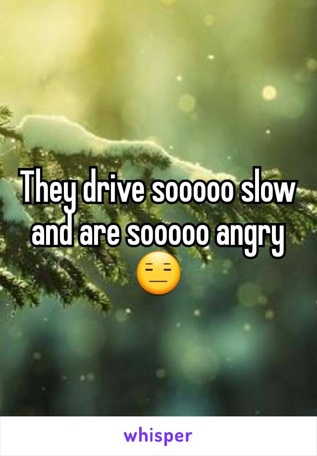 They drive sooooo slow and are sooooo angry😑