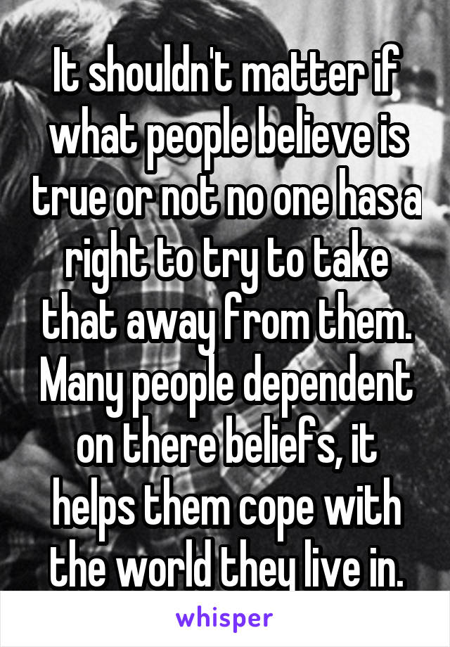 It shouldn't matter if what people believe is true or not no one has a right to try to take that away from them. Many people dependent on there beliefs, it helps them cope with the world they live in.