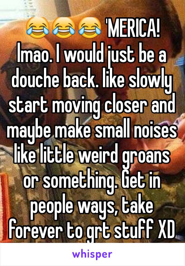 😂😂😂 'MERICA! lmao. I would just be a douche back. like slowly start moving closer and maybe make small noises like little weird groans or something. Get in people ways, take forever to grt stuff XD