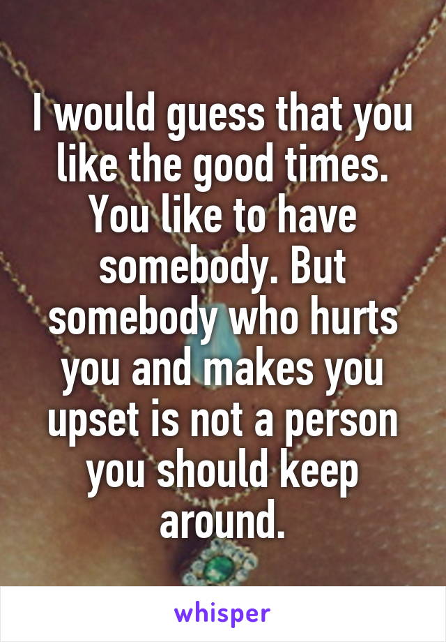 I would guess that you like the good times. You like to have somebody. But somebody who hurts you and makes you upset is not a person you should keep around.