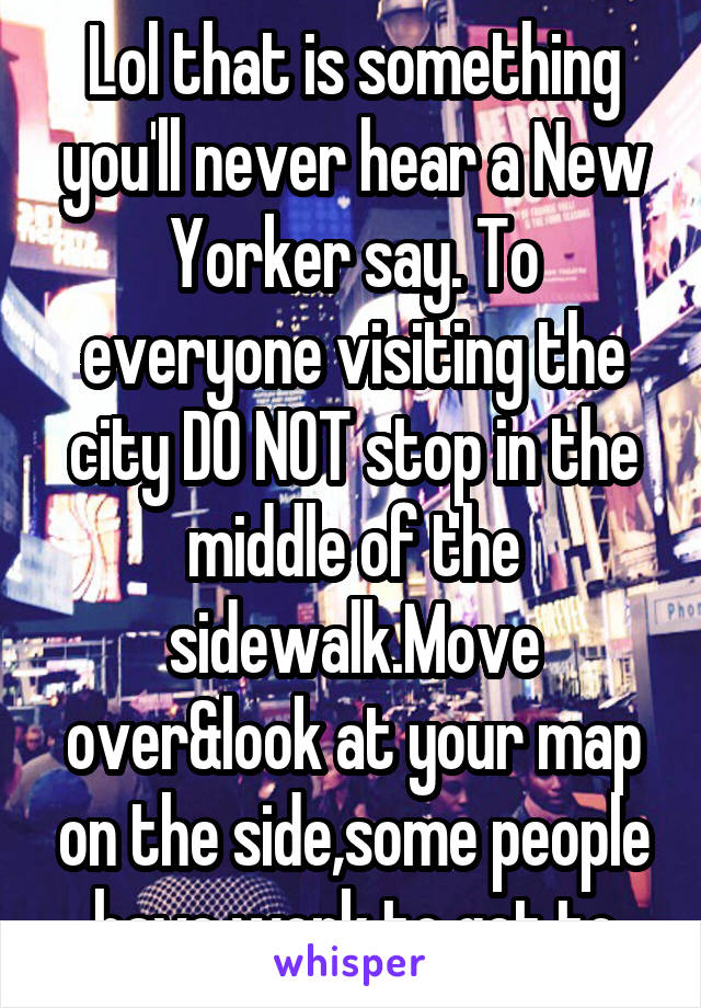 Lol that is something you'll never hear a New Yorker say. To everyone visiting the city DO NOT stop in the middle of the sidewalk.Move over&look at your map on the side,some people have work to get to