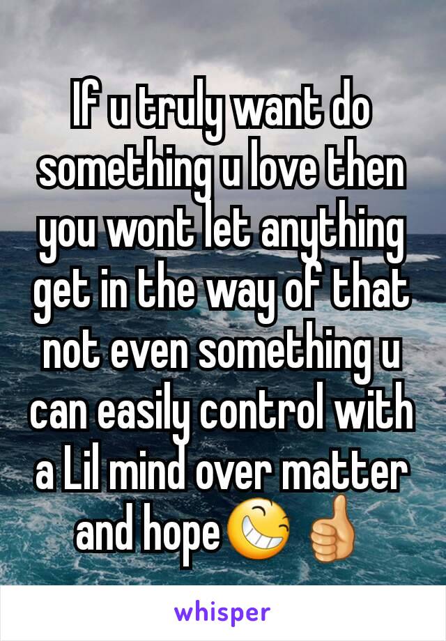 If u truly want do something u love then you wont let anything get in the way of that not even something u can easily control with a Lil mind over matter and hope😆👍