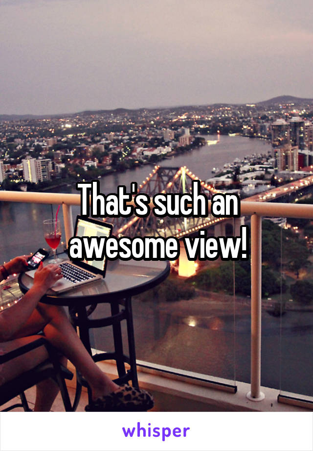 That's such an awesome view!