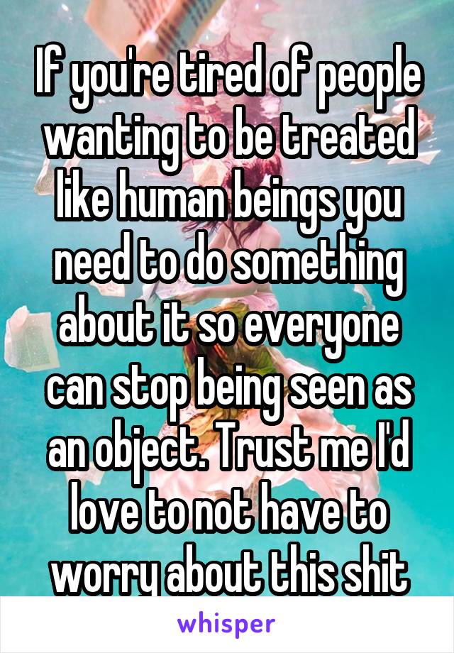 If you're tired of people wanting to be treated like human beings you need to do something about it so everyone can stop being seen as an object. Trust me I'd love to not have to worry about this shit