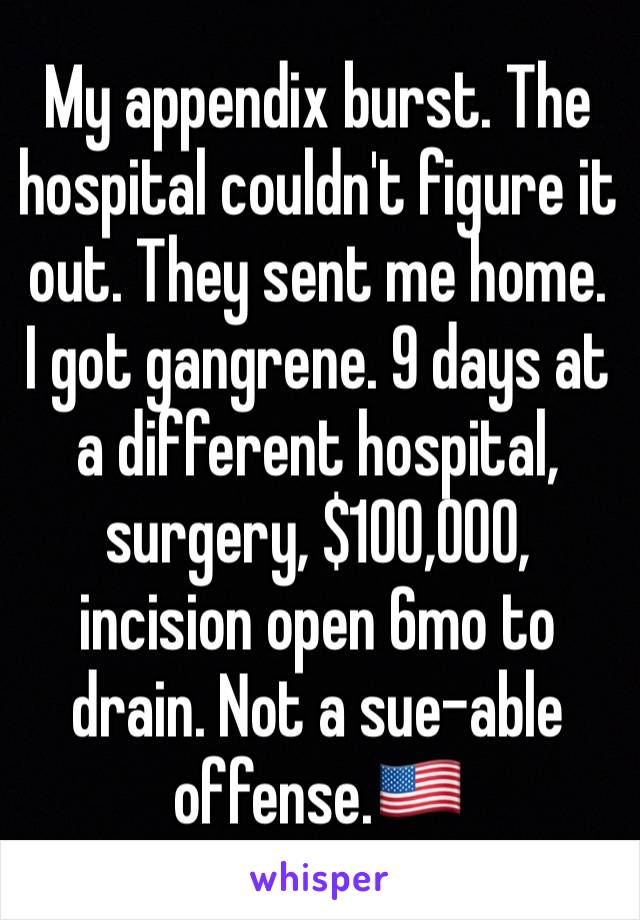 My appendix burst. The hospital couldn't figure it out. They sent me home. I got gangrene. 9 days at a different hospital, surgery, $100,000, incision open 6mo to drain. Not a sue-able offense.🇺🇸