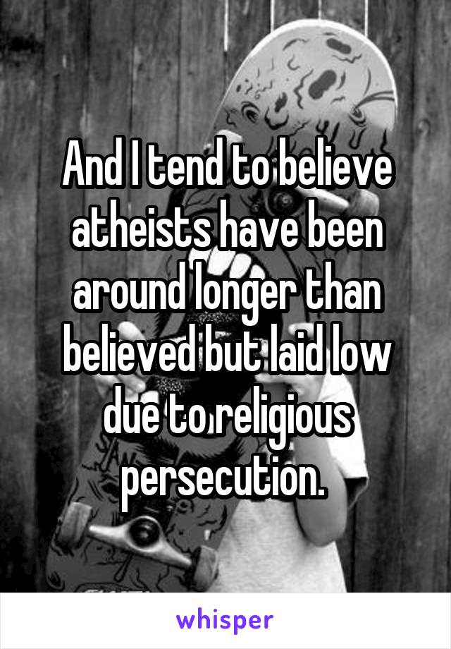 And I tend to believe atheists have been around longer than believed but laid low due to religious persecution. 