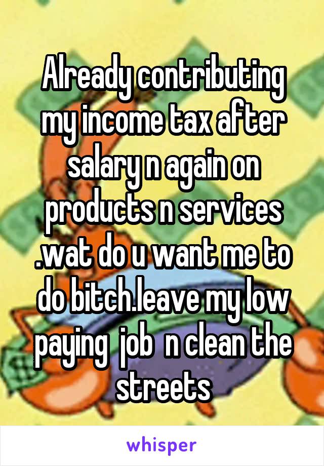 Already contributing my income tax after salary n again on products n services .wat do u want me to do bitch.leave my low paying  job  n clean the streets