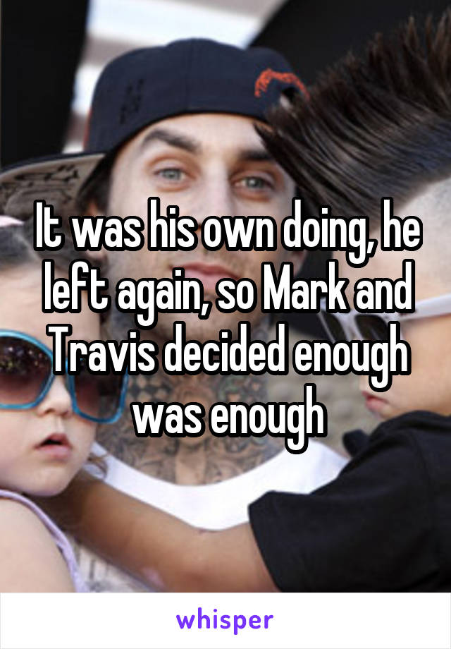 It was his own doing, he left again, so Mark and Travis decided enough was enough