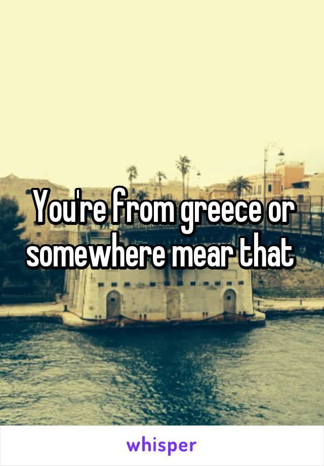 You're from greece or somewhere mear that 