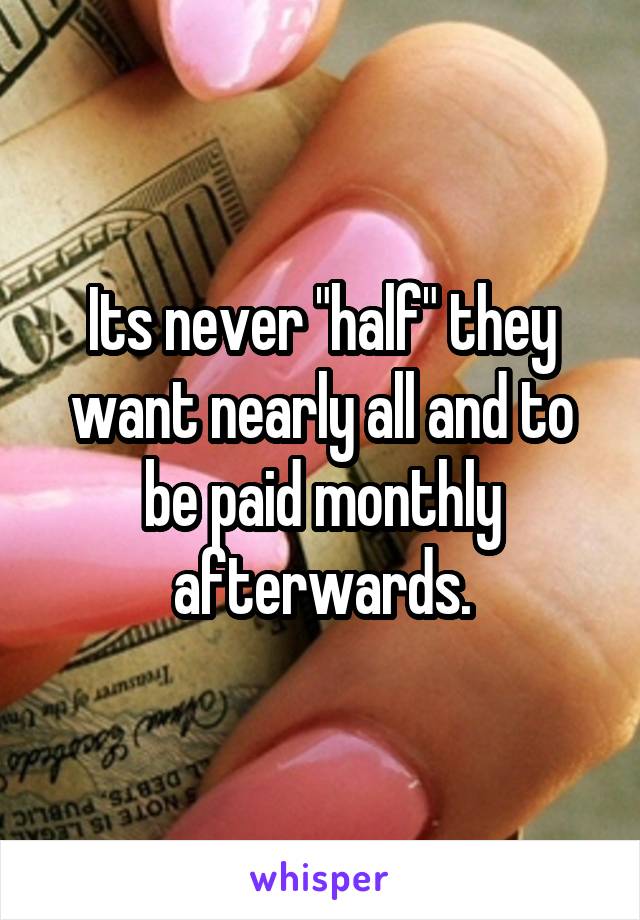 Its never "half" they want nearly all and to be paid monthly afterwards.